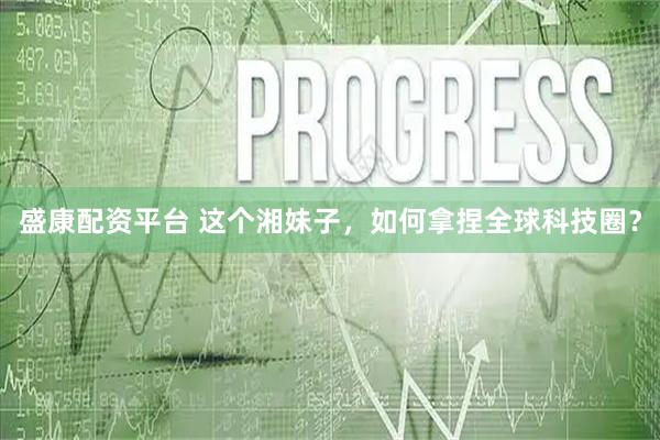 盛康配资平台 这个湘妹子，如何拿捏全球科技圈？