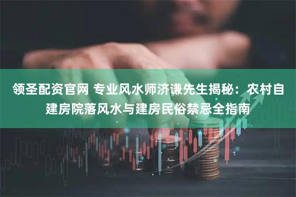 领圣配资官网 专业风水师济谦先生揭秘:农村自建房院落风水与建房民俗禁忌全指南