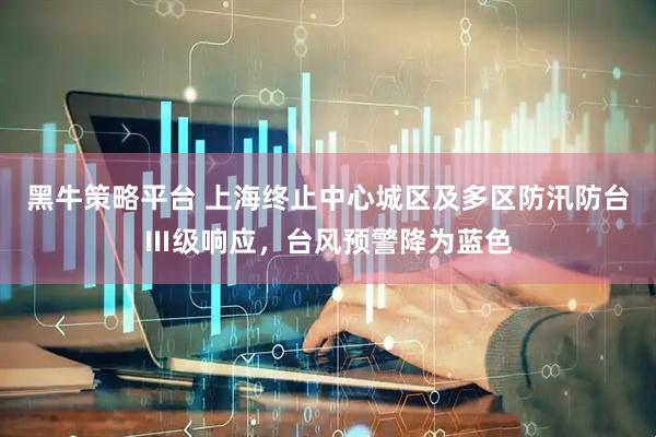 黑牛策略平台 上海终止中心城区及多区防汛防台Ⅲ级响应，台风预警降为蓝色